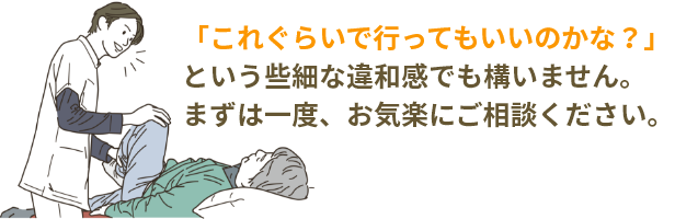 「これぐらいで行ってもいいのかな？」という些細な違和感でも構いません。まずは一度、お気楽にご相談ください。